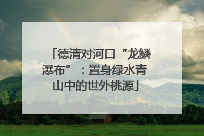 德清对河口“龙鳞瀑布”：置身绿水青山中的世外桃源