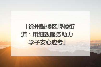 徐州鼓楼区牌楼街道：用细致服务助力学子安心应考