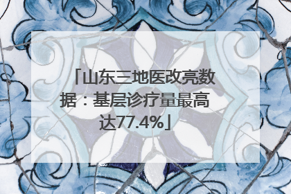 山东三地医改亮数据：基层诊疗量最高达77.4%