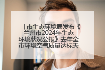 市生态环境局发布《兰州市2024年生态环境状况公报》去年全市环境空气质量达标天数301天