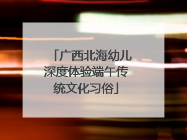 广西北海幼儿深度体验端午传统文化习俗