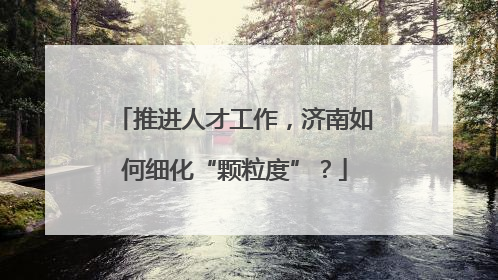 推进人才工作，济南如何细化“颗粒度”？
