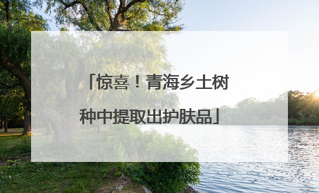 惊喜！青海乡土树种中提取出护肤品