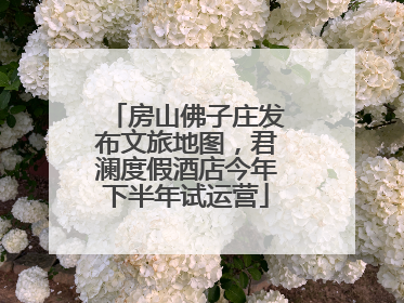 房山佛子庄发布文旅地图，君澜度假酒店今年下半年试运营