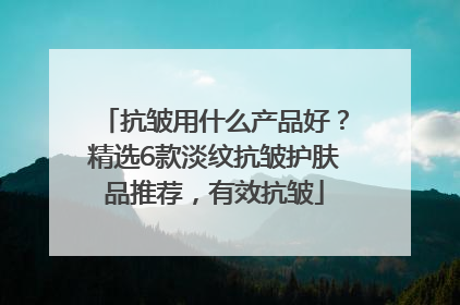 抗皱用什么产品好？精选6款淡纹抗皱护肤品推荐，有效抗皱