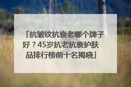 抗皱纹抗衰老哪个牌子好？45岁抗老抗衰护肤品排行榜前十名揭晓