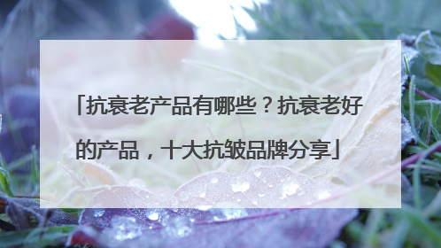 抗衰老产品有哪些？抗衰老好的产品，十大抗皱品牌分享