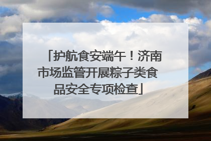 护航食安端午！济南市场监管开展粽子类食品安全专项检查