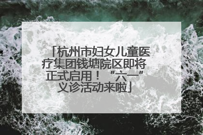 杭州市妇女儿童医疗集团钱塘院区即将正式启用！“六一”义诊活动来啦