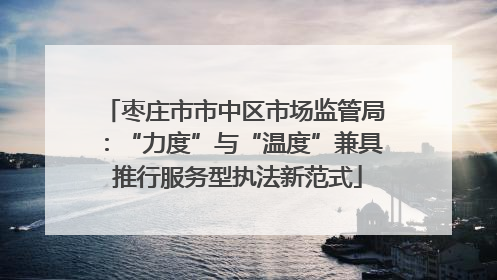 枣庄市市中区市场监管局：“力度”与“温度”兼具 推行服务型执法新范式