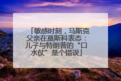 敏感时刻，马斯克父亲在莫斯科表态：儿子与特朗普的“口水仗”是个错误