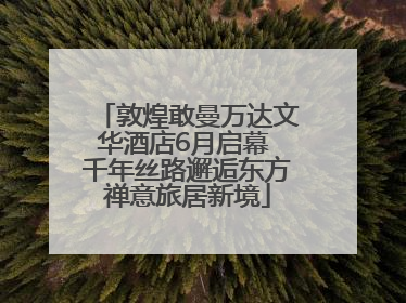 敦煌敢曼万达文华酒店6月启幕 千年丝路邂逅东方禅意旅居新境