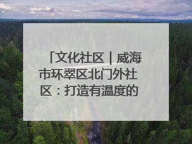 文化社区｜威海市环翠区北门外社区：打造有温度的文化社区