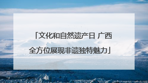 文化和自然遗产日 广西全方位展现非遗独特魅力