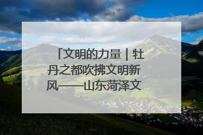 文明的力量｜牡丹之都吹拂文明新风——山东菏泽文明创建一线见闻