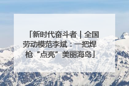 新时代奋斗者｜全国劳动模范李斌：一把焊枪“点亮”美丽海岛