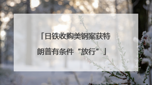 日铁收购美钢案获特朗普有条件“放行”