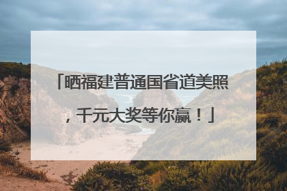 晒福建普通国省道美照，千元大奖等你赢！