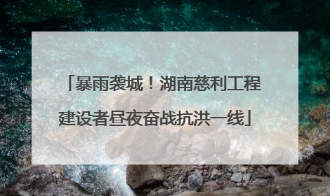 暴雨袭城！湖南慈利工程建设者昼夜奋战抗洪一线