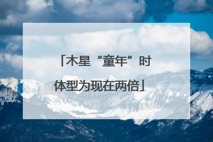 木星“童年”时体型为现在两倍