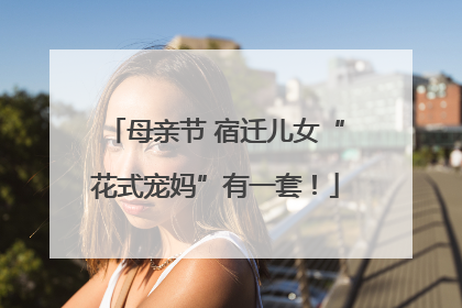 母亲节 宿迁儿女“花式宠妈”有一套！