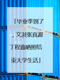 毕业季到了，文淇张真源丁程鑫晒照结束大学生活