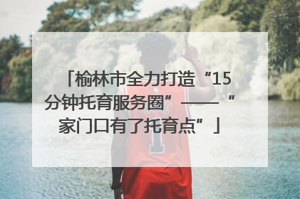 榆林市全力打造“15分钟托育服务圈”——“家门口有了托育点”