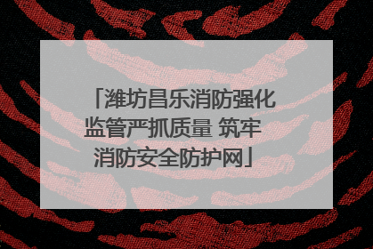 潍坊昌乐消防强化监管严抓质量 筑牢消防安全防护网