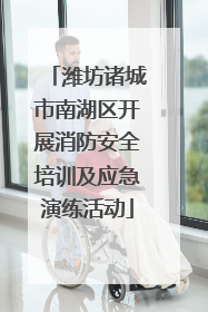 潍坊诸城市南湖区开展消防安全培训及应急演练活动