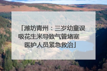 潍坊青州：三岁幼童误吸花生米导致气管堵塞 医护人员紧急救治