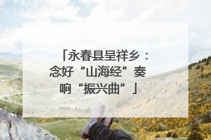 永春县呈祥乡：念好“山海经”奏响“振兴曲”