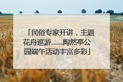 民俗专家开讲，主题花舟巡游……陶然亭公园端午活动丰富多彩