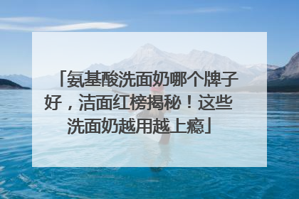 氨基酸洗面奶哪个牌子好，洁面红榜揭秘！这些洗面奶越用越上瘾