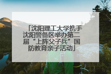 沈阳理工大学携手沈阳警备区举办第二届“上阵父子兵”国防教育亲子活动
