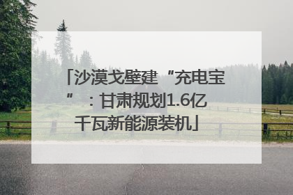 沙漠戈壁建“充电宝”：甘肃规划1.6亿千瓦新能源装机