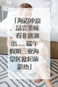 海边冲浪、品尝美味、看非遗演出……端午假期三亚海棠区掀起旅游热