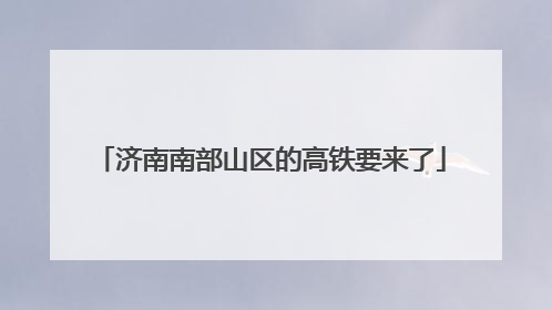 济南南部山区的高铁要来了