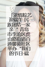 浓情粽艺迎端午 民族团结一家亲“ 青岛市李沧区虎山路街道百通馨苑社区举办“我们的节日·端午“主题活动
