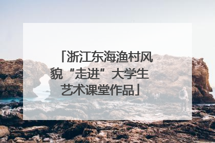 浙江东海渔村风貌“走进”大学生艺术课堂作品