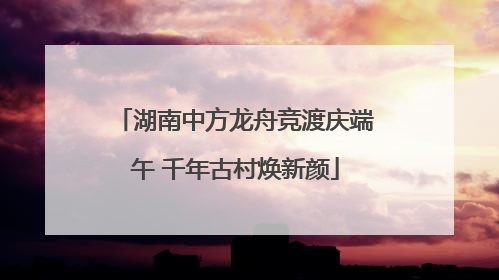 湖南中方龙舟竞渡庆端午 千年古村焕新颜