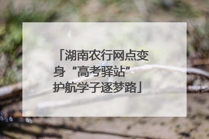 湖南农行网点变身“高考驿站” 护航学子逐梦路