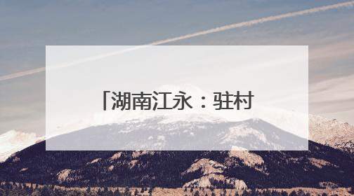 湖南江永：驻村轮换“传帮带” 乡村振兴承新篇