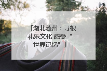 湖北随州：寻根礼乐文化 感受“世界记忆”