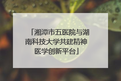 湘潭市五医院与湖南科技大学共建精神医学创新平台