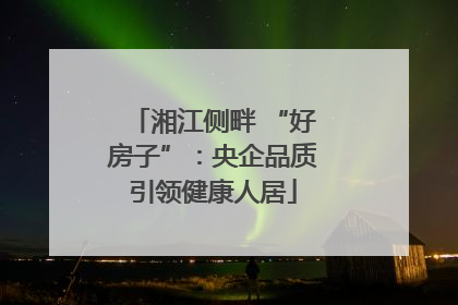 湘江侧畔 “好房子”：央企品质引领健康人居
