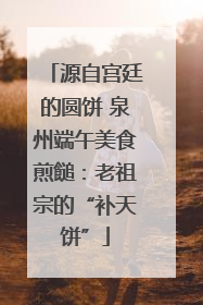 源自宫廷的圆饼 泉州端午美食煎䭔：老祖宗的“补天饼”