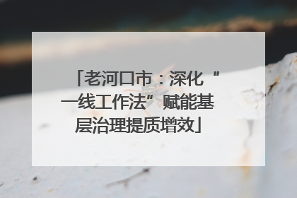 老河口市：深化“一线工作法”赋能基层治理提质增效