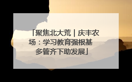 聚焦北大荒｜庆丰农场：学习教育强根基 多管齐下助发展