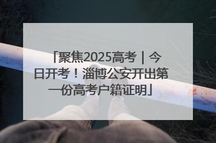聚焦2025高考｜今日开考！淄博公安开出第一份高考户籍证明
