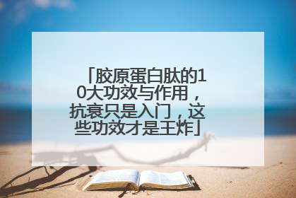 胶原蛋白肽的10大功效与作用，抗衰只是入门，这些功效才是王炸